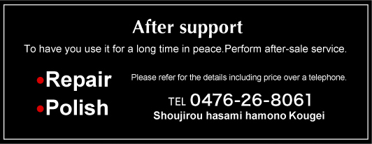 After support To have you use it for a long time in peace.Perform after-sale service. ●Repair ●Polish Please refer for the details including price over a telephone. TEL 0476-26-8061 Shoujirou hasami hamono Kougei