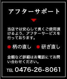 アフターサポート 当店では安心して長くご使用頂けるよう、アフターサービスを行っております。 柄の直し 研ぎ直し 金額など詳細はお電話にてお問い合わせください。TEL 0476-26-8061