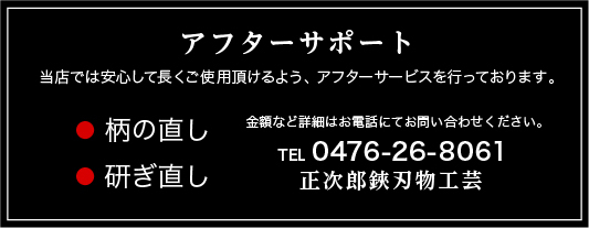 アフターサポート 当店では安心して長くご使用頂けるよう、アフターサービスを行っております。 ●柄の直し ●研ぎ直し 金額など詳細はお電話にてお問い合わせください。 TEL 0476-26-8061 正次郎鋏刃物工芸